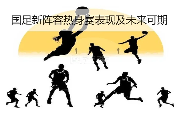 国足新阵容热身赛表现及未来可期